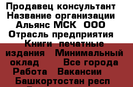 Продавец-консультант › Название организации ­ Альянс-МСК, ООО › Отрасль предприятия ­ Книги, печатные издания › Минимальный оклад ­ 1 - Все города Работа » Вакансии   . Башкортостан респ.,Баймакский р-н